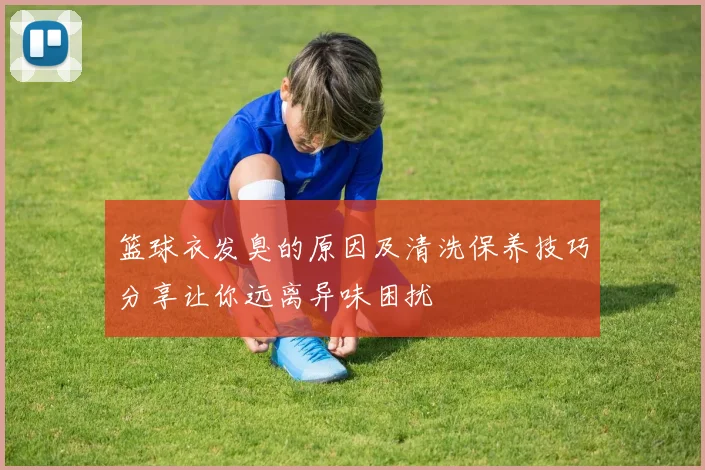 篮球衣发臭的原因及清洗保养技巧分享让你远离异味困扰