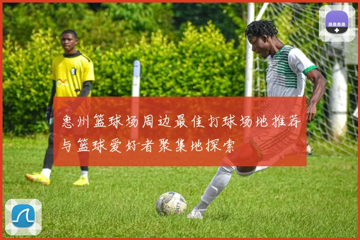 惠州篮球场周边最佳打球场地推荐与篮球爱好者聚集地探索