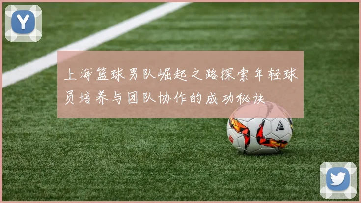上海篮球男队崛起之路探索年轻球员培养与团队协作的成功秘诀
