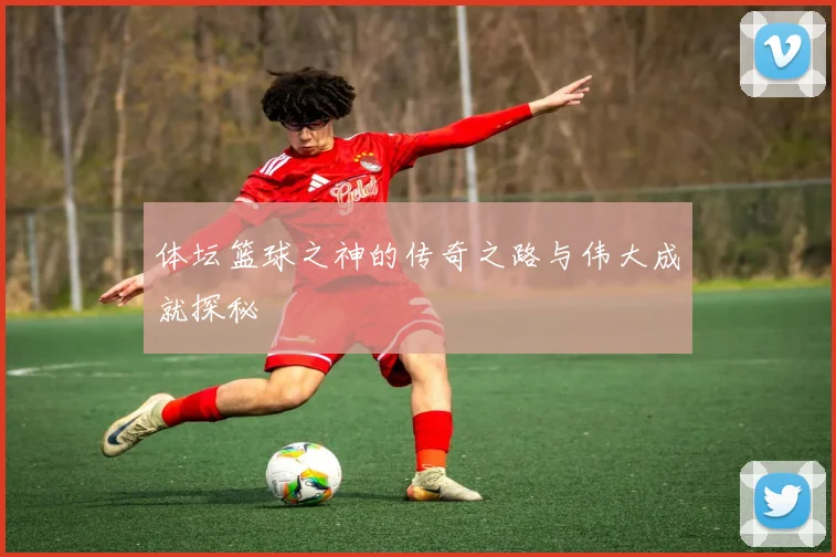 体坛篮球之神的传奇之路与伟大成就探秘