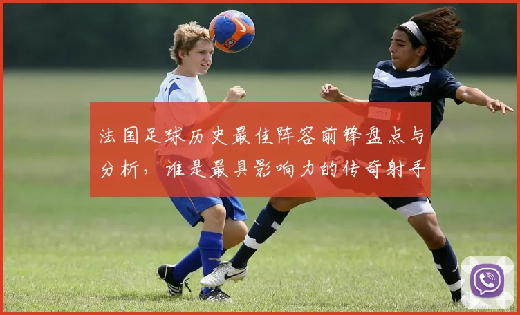 法国足球历史最佳阵容前锋盘点与分析，谁是最具影响力的传奇射手