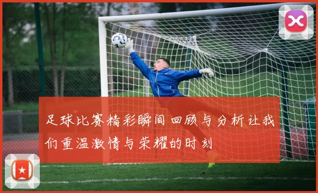 足球比赛精彩瞬间回顾与分析让我们重温激情与荣耀的时刻