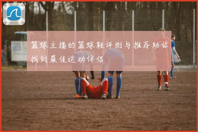 篮球主播的篮球鞋评测与推荐助你找到最佳运动伴侣