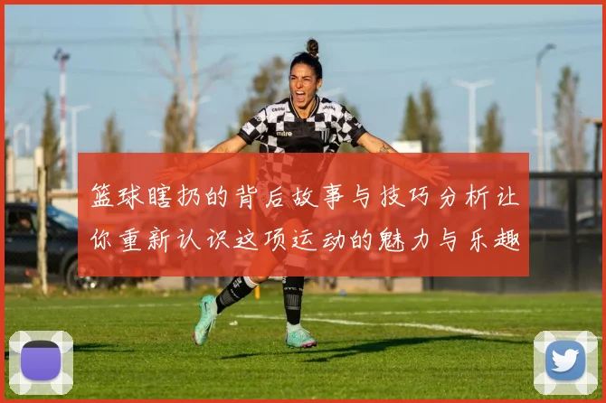 篮球瞎扔的背后故事与技巧分析让你重新认识这项运动的魅力与乐趣