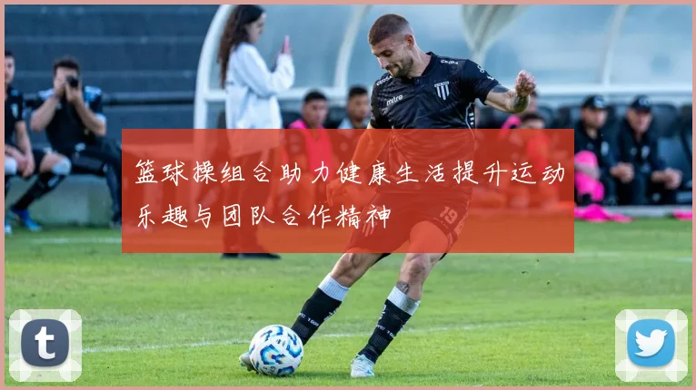 篮球操组合助力健康生活提升运动乐趣与团队合作精神