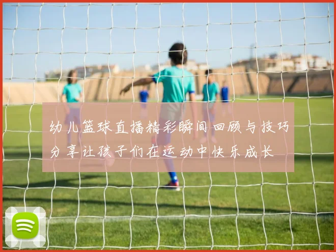 幼儿篮球直播精彩瞬间回顾与技巧分享让孩子们在运动中快乐成长