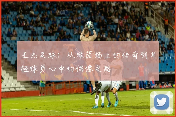 王杰足球：从绿茵场上的传奇到年轻球员心中的偶像之路