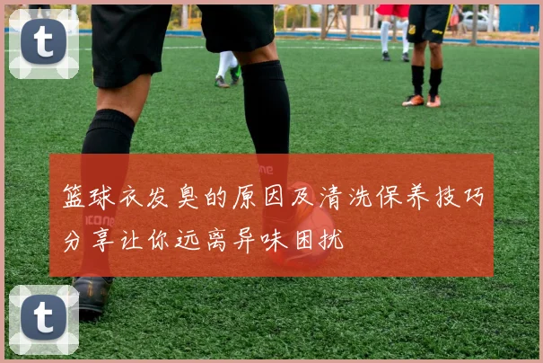 篮球衣发臭的原因及清洗保养技巧分享让你远离异味困扰