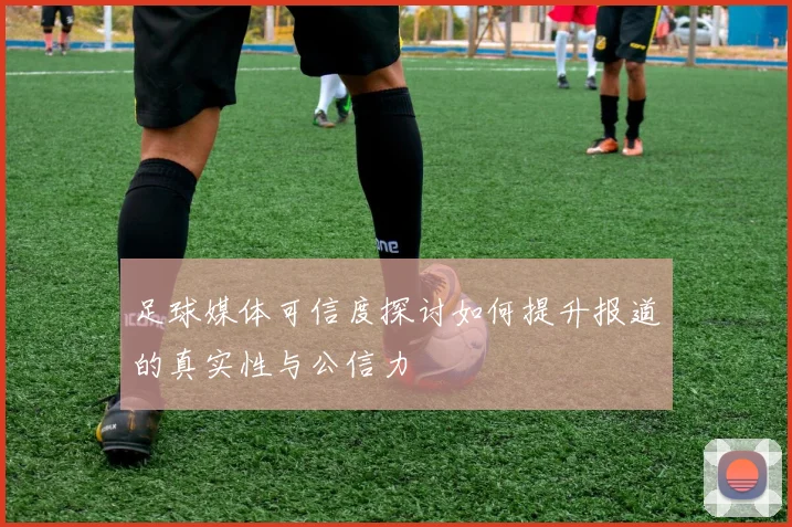 足球媒体可信度探讨如何提升报道的真实性与公信力