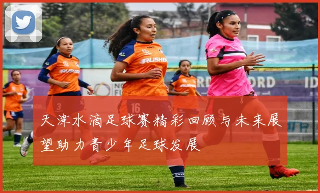 天津水滴足球赛精彩回顾与未来展望助力青少年足球发展